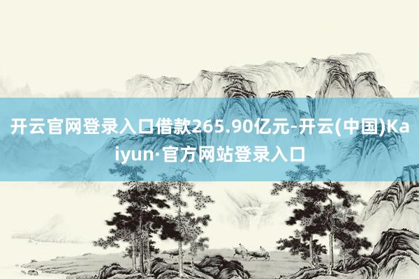 开云官网登录入口借款265.90亿元-开云(中国)Kaiyun·官方网站登录入口