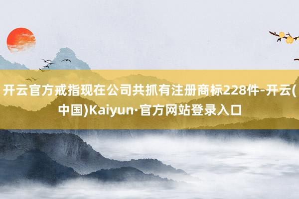 开云官方戒指现在公司共抓有注册商标228件-开云(中国)Kaiyun·官方网站登录入口