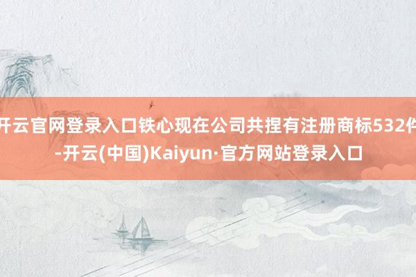 开云官网登录入口铁心现在公司共捏有注册商标532件-开云(中国)Kaiyun·官方网站登录入口