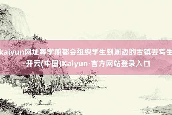 kaiyun网址每学期都会组织学生到周边的古镇去写生-开云(中国)Kaiyun·官方网站登录入口