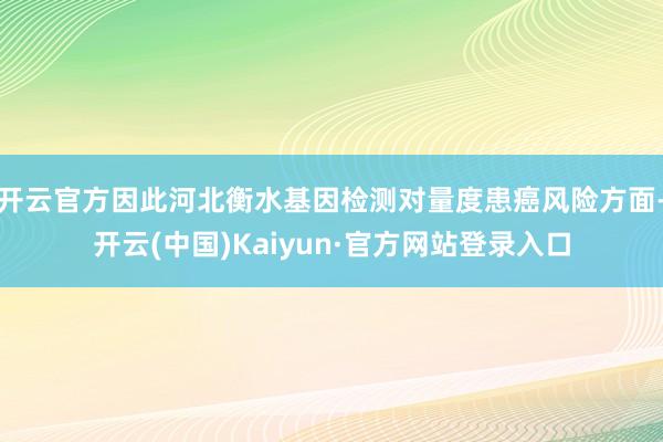 开云官方因此河北衡水基因检测对量度患癌风险方面-开云(中国)Kaiyun·官方网站登录入口