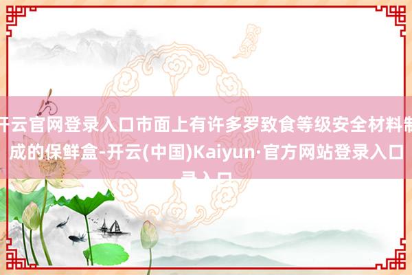 开云官网登录入口市面上有许多罗致食等级安全材料制成的保鲜盒-开云(中国)Kaiyun·官方网站登录入口