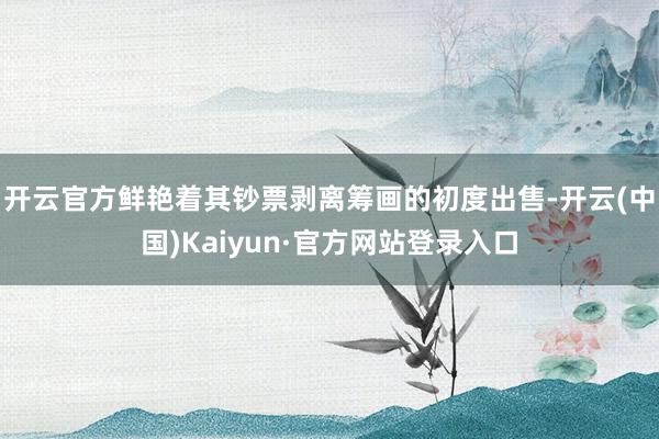 开云官方鲜艳着其钞票剥离筹画的初度出售-开云(中国)Kaiyun·官方网站登录入口