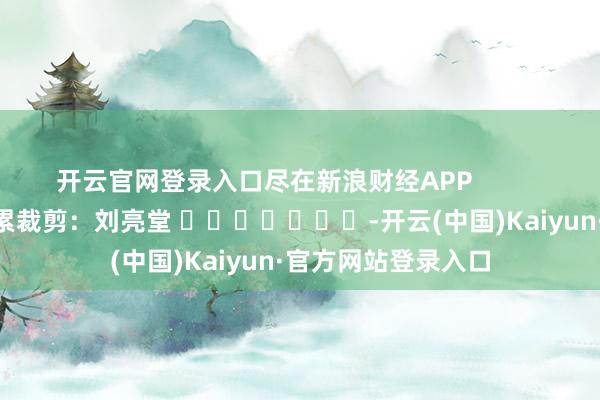 开云官网登录入口尽在新浪财经APP            						牵累裁剪：刘亮堂 							-开云(中国)Kaiyun·官方网站登录入口