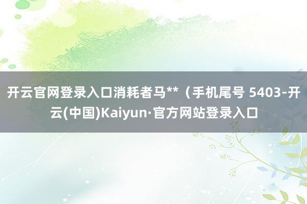 开云官网登录入口消耗者马**（手机尾号 5403-开云(中国)Kaiyun·官方网站登录入口