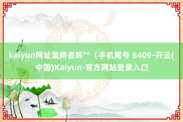 kaiyun网址滥用者韩**（手机尾号 8409-开云(中国)Kaiyun·官方网站登录入口