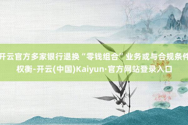 开云官方多家银行退换“零钱组合”业务或与合规条件权衡-开云(中国)Kaiyun·官方网站登录入口