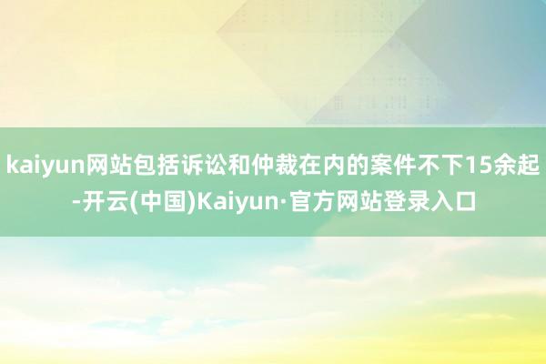 kaiyun网站包括诉讼和仲裁在内的案件不下15余起-开云(中国)Kaiyun·官方网站登录入口