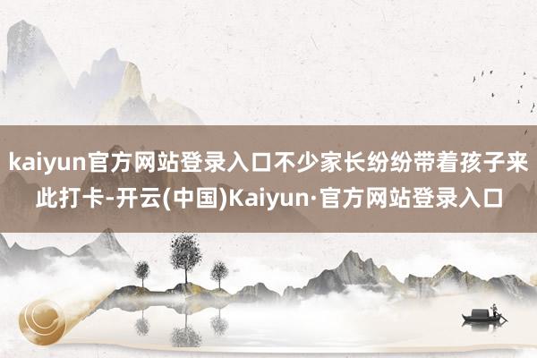 kaiyun官方网站登录入口不少家长纷纷带着孩子来此打卡-开云(中国)Kaiyun·官方网站登录入口