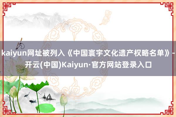 kaiyun网址被列入《中国寰宇文化遗产权略名单》-开云(中国)Kaiyun·官方网站登录入口