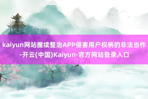 kaiyun网站握续整治APP侵害用户权柄的非法当作-开云(中国)Kaiyun·官方网站登录入口