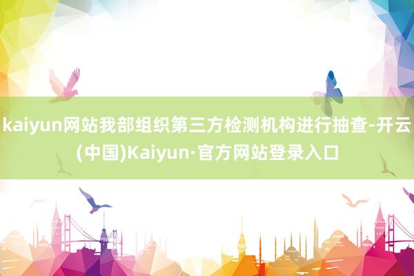 kaiyun网站我部组织第三方检测机构进行抽查-开云(中国)Kaiyun·官方网站登录入口