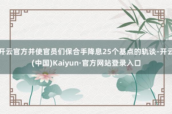 开云官方并使官员们保合手降息25个基点的轨谈-开云(中国)Kaiyun·官方网站登录入口