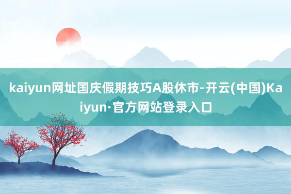 kaiyun网址国庆假期技巧A股休市-开云(中国)Kaiyun·官方网站登录入口