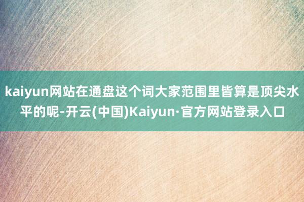 kaiyun网站在通盘这个词大家范围里皆算是顶尖水平的呢-开云(中国)Kaiyun·官方网站登录入口