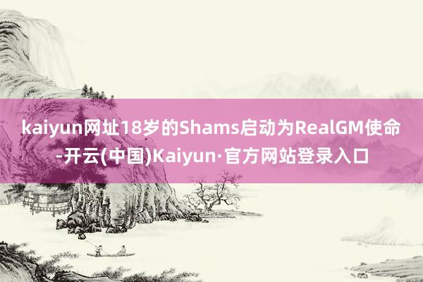 kaiyun网址18岁的Shams启动为RealGM使命-开云(中国)Kaiyun·官方网站登录入口