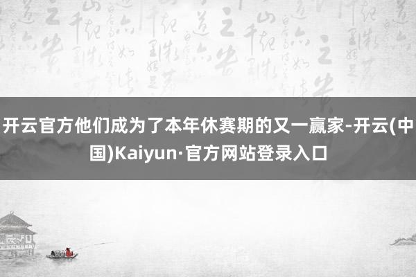 开云官方他们成为了本年休赛期的又一赢家-开云(中国)Kaiyun·官方网站登录入口