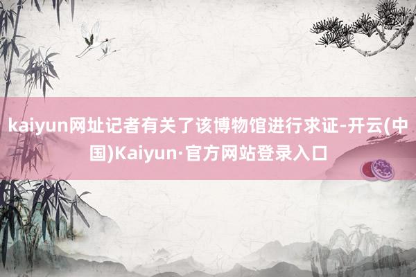 kaiyun网址记者有关了该博物馆进行求证-开云(中国)Kaiyun·官方网站登录入口