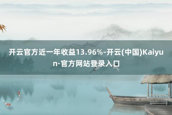 开云官方近一年收益13.96%-开云(中国)Kaiyun·官方网站登录入口