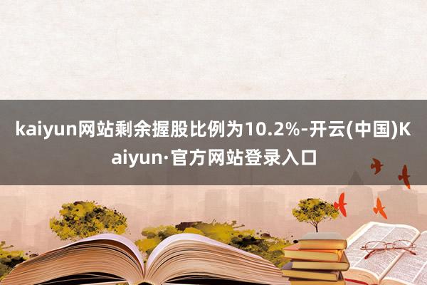 kaiyun网站剩余握股比例为10.2%-开云(中国)Kaiyun·官方网站登录入口