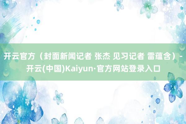 开云官方（封面新闻记者 张杰 见习记者 雷蕴含）-开云(中国)Kaiyun·官方网站登录入口