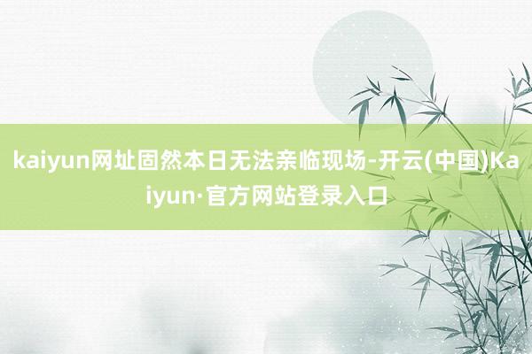 kaiyun网址固然本日无法亲临现场-开云(中国)Kaiyun·官方网站登录入口