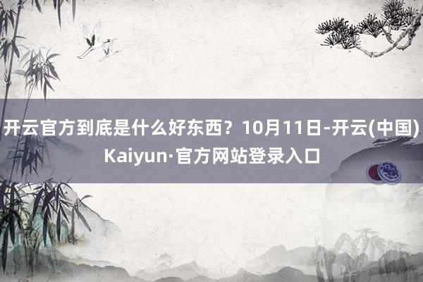 开云官方到底是什么好东西？10月11日-开云(中国)Kaiyun·官方网站登录入口