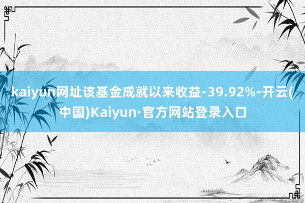 kaiyun网址该基金成就以来收益-39.92%-开云(中国)Kaiyun·官方网站登录入口