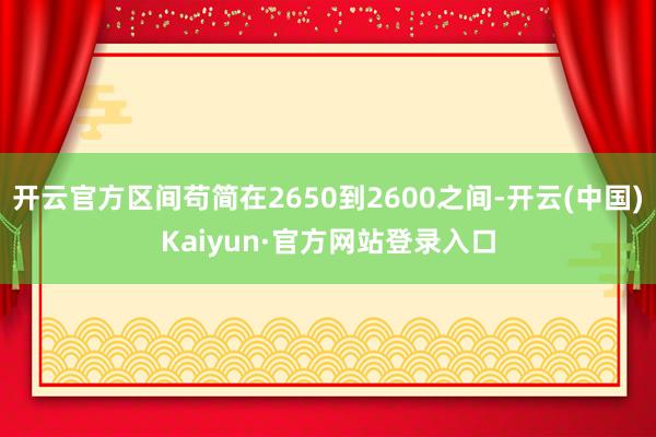 开云官方区间苟简在2650到2600之间-开云(中国)Kaiyun·官方网站登录入口