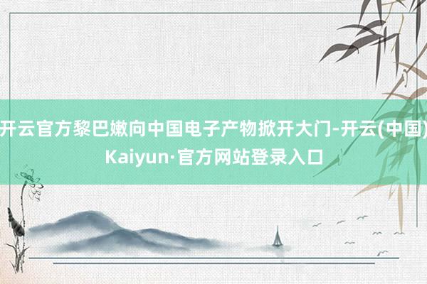 开云官方黎巴嫩向中国电子产物掀开大门-开云(中国)Kaiyun·官方网站登录入口