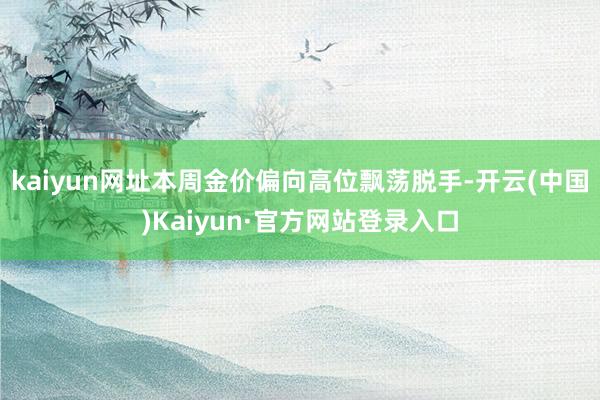 kaiyun网址本周金价偏向高位飘荡脱手-开云(中国)Kaiyun·官方网站登录入口