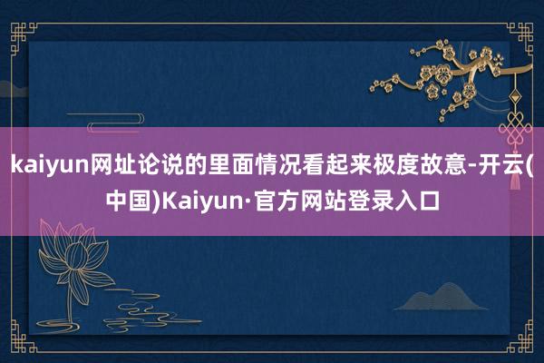 kaiyun网址论说的里面情况看起来极度故意-开云(中国)Kaiyun·官方网站登录入口