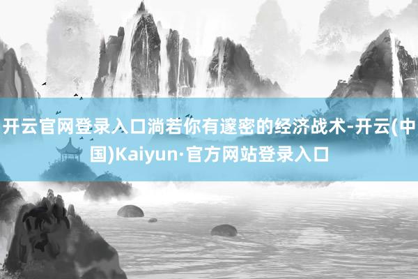 开云官网登录入口淌若你有邃密的经济战术-开云(中国)Kaiyun·官方网站登录入口