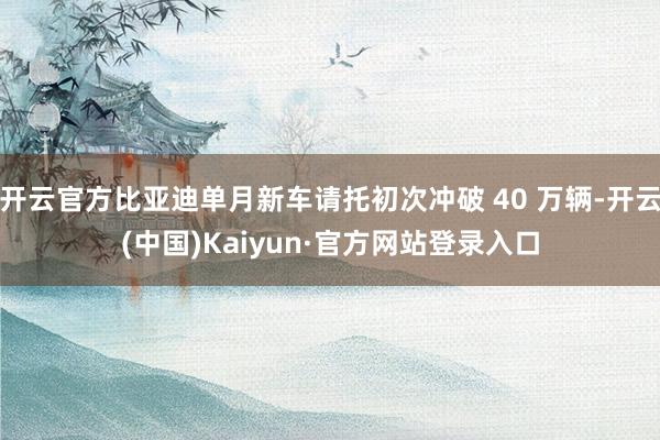 开云官方比亚迪单月新车请托初次冲破 40 万辆-开云(中国)Kaiyun·官方网站登录入口