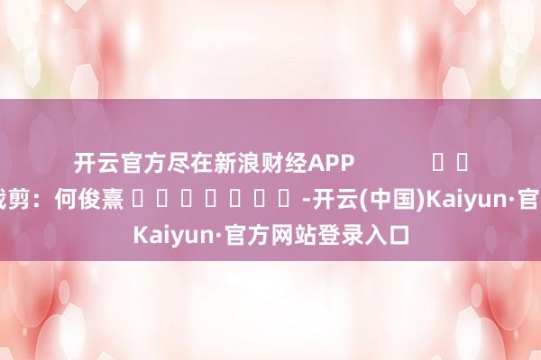 开云官方尽在新浪财经APP            						包袱裁剪：何俊熹 							-开云(中国)Kaiyun·官方网站登录入口