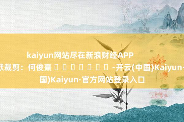 kaiyun网站尽在新浪财经APP            						包袱裁剪：何俊熹 							-开云(中国)Kaiyun·官方网站登录入口