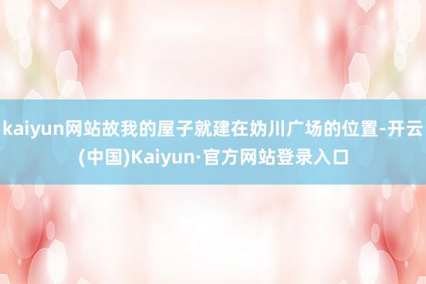 kaiyun网站故我的屋子就建在妫川广场的位置-开云(中国)Kaiyun·官方网站登录入口