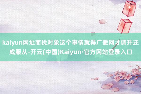 kaiyun网址而找对象这个事情就得广撒网才调升迁成服从-开云(中国)Kaiyun·官方网站登录入口