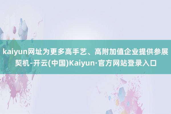 kaiyun网址为更多高手艺、高附加值企业提供参展契机-开云(中国)Kaiyun·官方网站登录入口