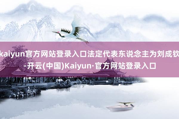 kaiyun官方网站登录入口法定代表东说念主为刘成钦-开云(中国)Kaiyun·官方网站登录入口