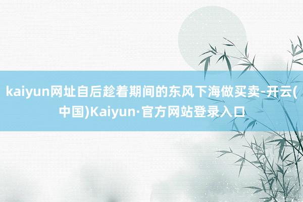 kaiyun网址自后趁着期间的东风下海做买卖-开云(中国)Kaiyun·官方网站登录入口