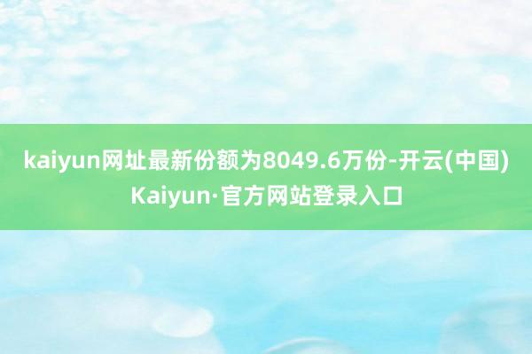 kaiyun网址最新份额为8049.6万份-开云(中国)Kaiyun·官方网站登录入口