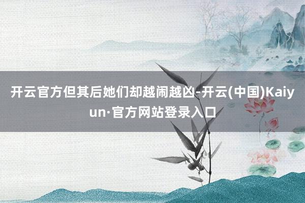 开云官方但其后她们却越闹越凶-开云(中国)Kaiyun·官方网站登录入口