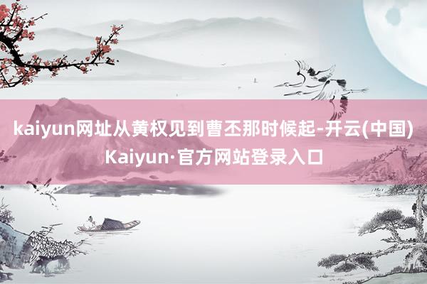 kaiyun网址从黄权见到曹丕那时候起-开云(中国)Kaiyun·官方网站登录入口