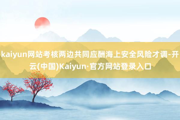 kaiyun网站考核两边共同应酬海上安全风险才调-开云(中国)Kaiyun·官方网站登录入口