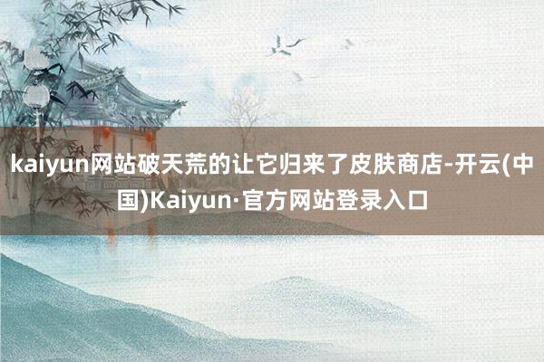 kaiyun网站破天荒的让它归来了皮肤商店-开云(中国)Kaiyun·官方网站登录入口