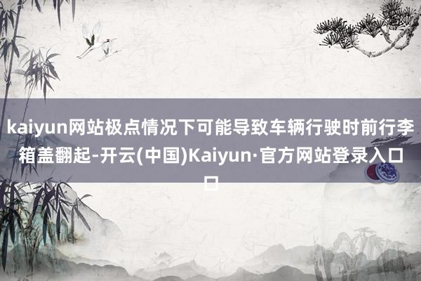 kaiyun网站极点情况下可能导致车辆行驶时前行李箱盖翻起-开云(中国)Kaiyun·官方网站登录入口