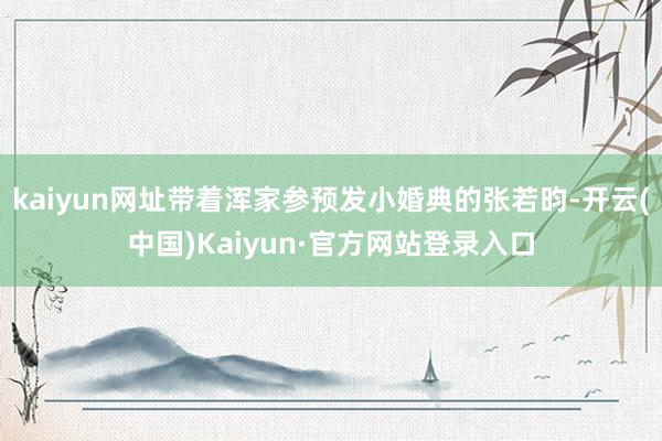 kaiyun网址带着浑家参预发小婚典的张若昀-开云(中国)Kaiyun·官方网站登录入口