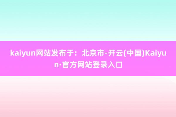 kaiyun网站发布于：北京市-开云(中国)Kaiyun·官方网站登录入口