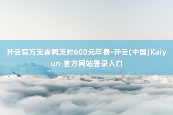 开云官方无需再支付600元年费-开云(中国)Kaiyun·官方网站登录入口